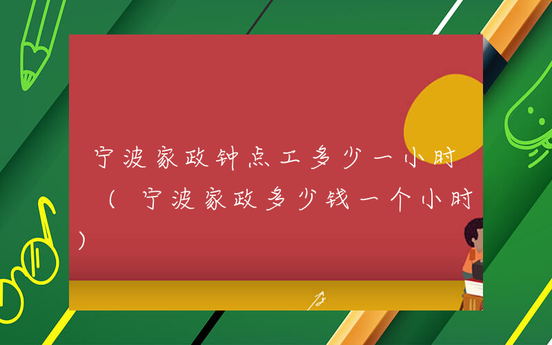 宁波家政钟点工多少一小时 (宁波家政多少钱一个小时)